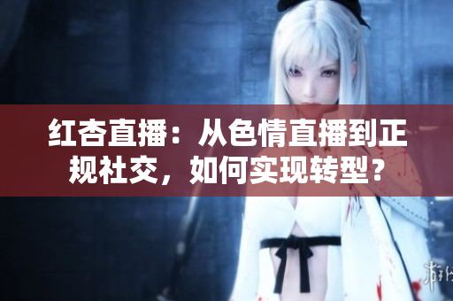 红杏直播：从色情直播到正规社交，如何实现转型？