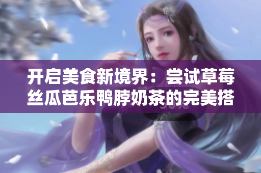开启美食新境界：尝试草莓丝瓜芭乐鸭脖奶茶的完美搭配！