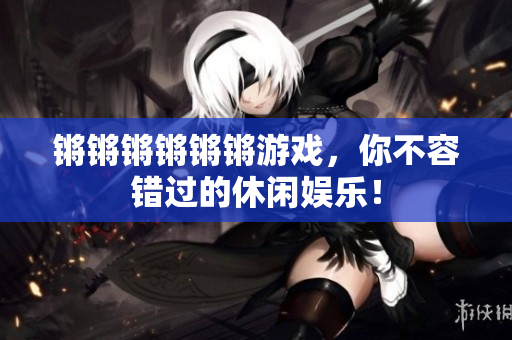 锵锵锵锵锵锵游戏，你不容错过的休闲娱乐！