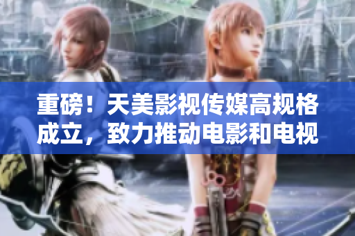 重磅！天美影视传媒高规格成立，致力推动电影和电视剧制作！