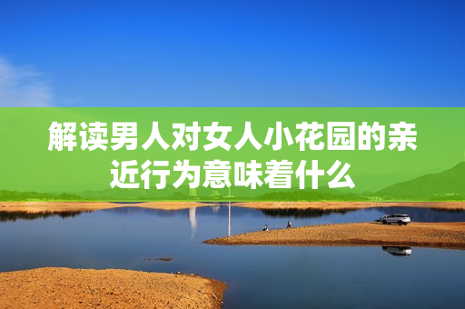 解读男人对女人小花园的亲近行为意味着什么