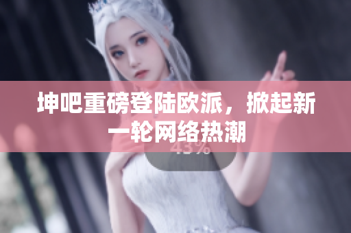 坤吧重磅登陆欧派，掀起新一轮网络热潮