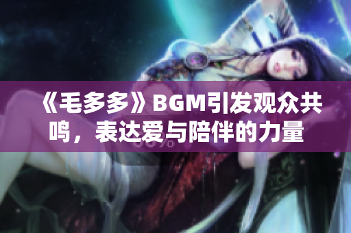 《毛多多》BGM引发观众共鸣，表达爱与陪伴的力量