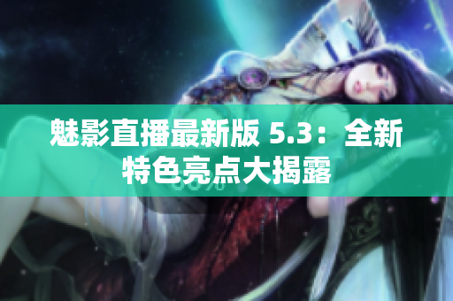魅影直播最新版 5.3：全新特色亮点大揭露