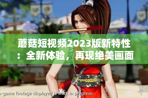 蘑菇短视频2023版新特性：全新体验，再现绝美画面！