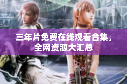 三年片免费在线观看合集，全网资源大汇总