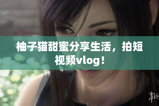 柚子猫甜蜜分享生活，拍短视频vlog！