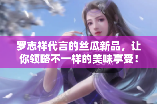 罗志祥代言的丝瓜新品，让你领略不一样的美味享受！