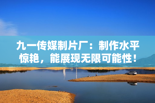九一传媒制片厂：制作水平惊艳，能展现无限可能性！
