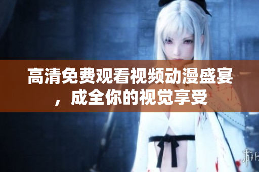 高清免费观看视频动漫盛宴，成全你的视觉享受