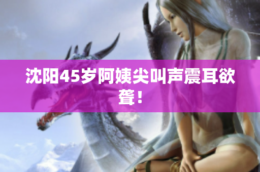 沈阳45岁阿姨尖叫声震耳欲聋！
