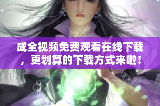 成全视频免费观看在线下载，更划算的下载方式来啦！全新下载方式，免费在线观看成全视频！
