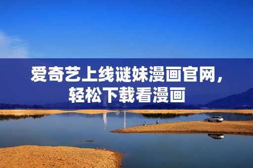 爱奇艺上线谜妹漫画官网，轻松下载看漫画