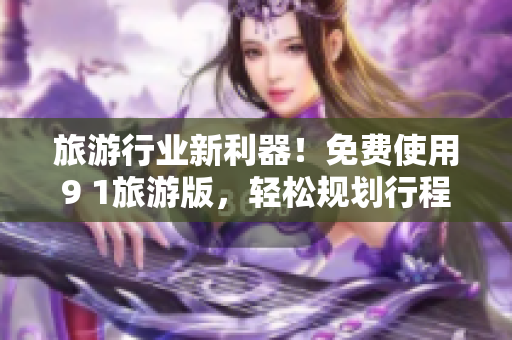 旅游行业新利器！免费使用9 1旅游版，轻松规划行程