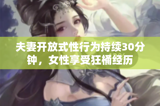 夫妻开放式性行为持续30分钟，女性享受狂桶经历