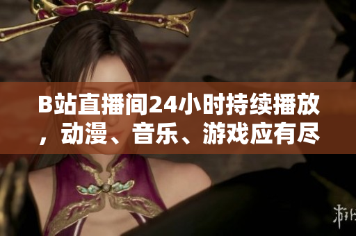 B站直播间24小时持续播放，动漫、音乐、游戏应有尽有！
