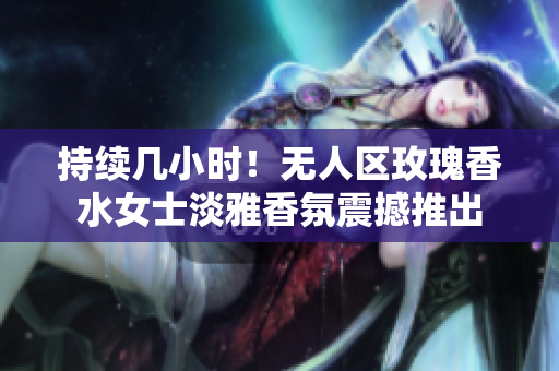 持续几小时！无人区玫瑰香水女士淡雅香氛震撼推出