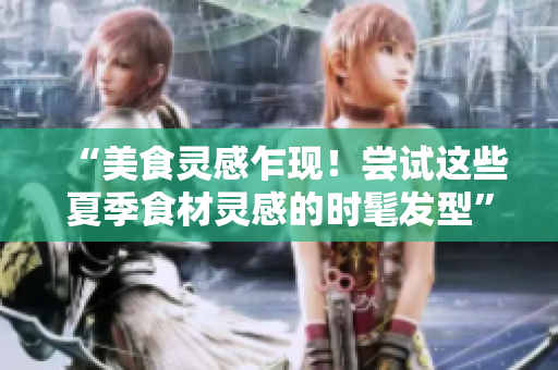 “美食灵感乍现！尝试这些夏季食材灵感的时髦发型”
