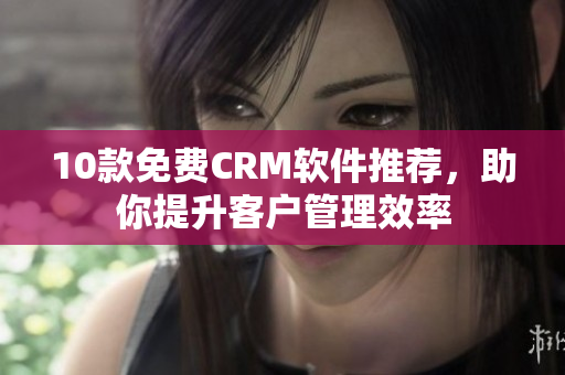 10款免费CRM软件推荐，助你提升客户管理效率