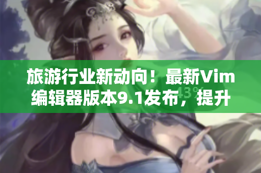 旅游行业新动向！最新Vim编辑器版本9.1发布，提升行业编辑效率