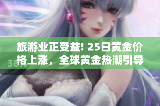 旅游业正受益! 25日黄金价格上涨，全球黄金热潮引导游客探索奢华体验