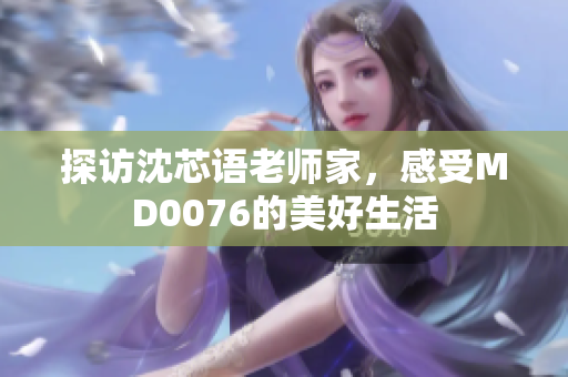 探访沈芯语老师家，感受MD0076的美好生活