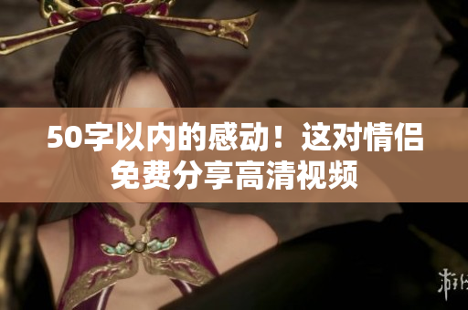 50字以内的感动！这对情侣免费分享高清视频