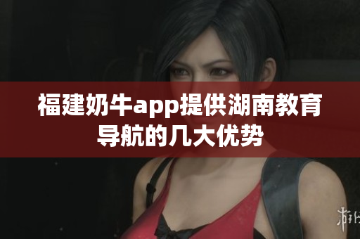福建奶牛app提供湖南教育导航的几大优势