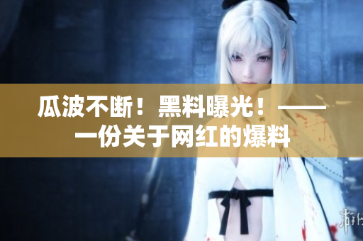 瓜波不断！黑料曝光！——一份关于网红的爆料