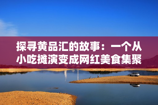 探寻黄品汇的故事：一个从小吃摊演变成网红美食集聚地的历程