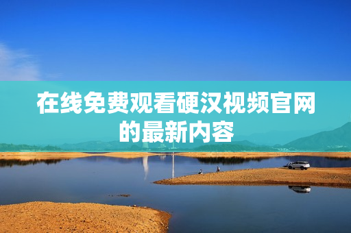 在线免费观看硬汉视频官网的最新内容