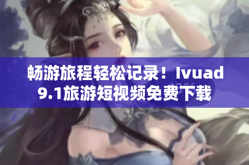畅游旅程轻松记录！Ivuad9.1旅游短视频免费下载