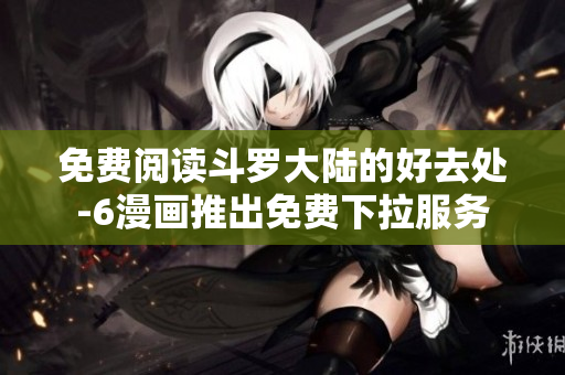 免费阅读斗罗大陆的好去处-6漫画推出免费下拉服务