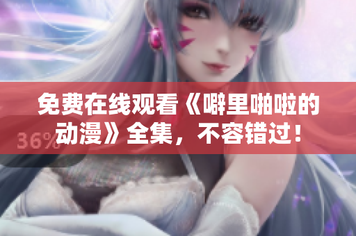 免费在线观看《噼里啪啦的动漫》全集，不容错过！