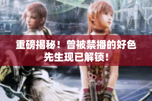 重磅揭秘！曾被禁播的好色先生现已解锁！