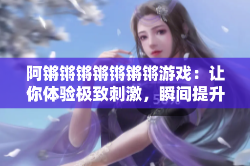阿锵锵锵锵锵锵锵游戏：让你体验极致刺激，瞬间提升心率！