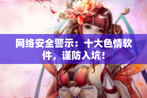 网络安全警示：十大色情软件，谨防入坑！