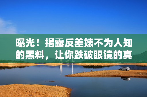 曝光！揭露反差婊不为人知的黑料，让你跌破眼镜的真相