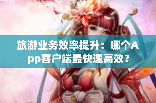 旅游业务效率提升：哪个App客户端最快速高效？
