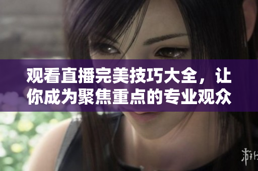 观看直播完美技巧大全，让你成为聚焦重点的专业观众