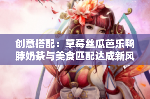 创意搭配：草莓丝瓜芭乐鸭脖奶茶与美食匹配达成新风味