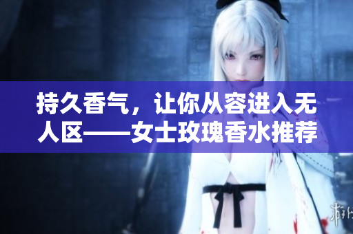 持久香气，让你从容进入无人区——女士玫瑰香水推荐
