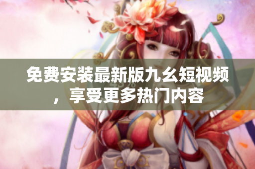 免费安装最新版九幺短视频，享受更多热门内容