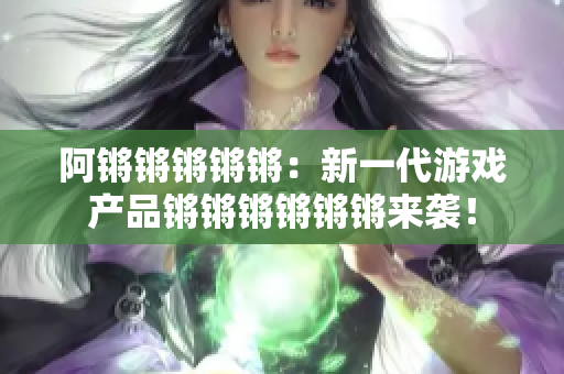 阿锵锵锵锵锵：新一代游戏产品锵锵锵锵锵锵来袭！