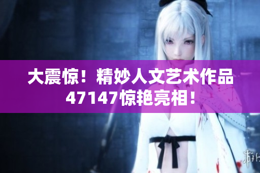 大震惊！精妙人文艺术作品47147惊艳亮相！