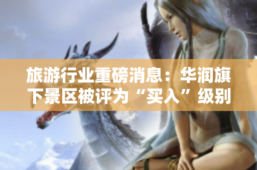 旅游行业重磅消息：华润旗下景区被评为“买入”级别！