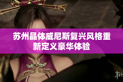 苏州晶体威尼斯复兴风格重新定义豪华体验