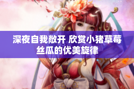 深夜自我敞开 欣赏小猪草莓丝瓜的优美旋律