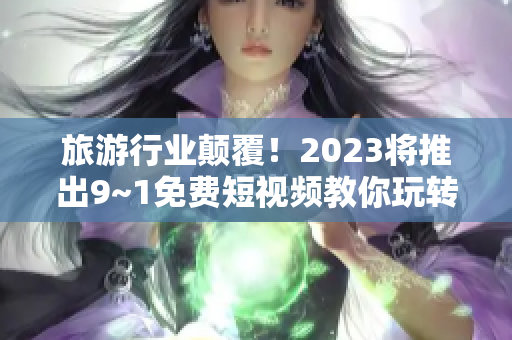 旅游行业颠覆！2023将推出9~1免费短视频教你玩转旅行