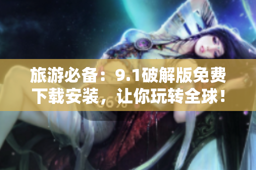 旅游必备：9.1破解版免费下载安装，让你玩转全球！